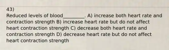 43) Reduced levels of blood_________. A) increase both heart rate and contraction strength B) increase heart rate but do not affect heart contraction strength C) decrease both heart rate and contraction strength D) decrease heart rate but do not affect heart contraction strength