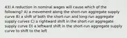 43) A reduction in nominal wages will cause which of the following? A) a movement along the short-run aggregate supply curve B) a shift of both the short-run and long-run aggregate supply curves C) a rightward shift in the short-run aggregate supply curve D) a leftward shift in the short-run aggregate supply curve to shift to the left