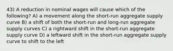 43) A reduction in nominal wages will cause which of the following? A) a movement along the short-run aggregate supply curve B) a shift of both the short-run and long-run aggregate supply curves C) a rightward shift in the short-run aggregate supply curve D) a leftward shift in the short-run aggregate supply curve to shift to the left