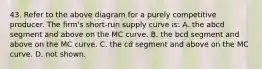 43. Refer to the above diagram for a purely competitive producer. The firm's short-run supply curve is: A. the abcd segment and above on the MC curve. B. the bcd segment and above on the MC curve. C. the cd segment and above on the MC curve. D. not shown.