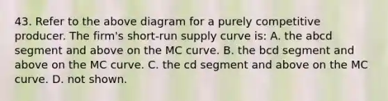 43. Refer to the above diagram for a purely competitive producer. The firm's short-run supply curve is: A. the abcd segment and above on the MC curve. B. the bcd segment and above on the MC curve. C. the cd segment and above on the MC curve. D. not shown.