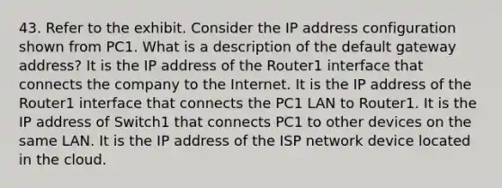 43. Refer to the exhibit. Consider the IP address configuration shown from PC1. What is a description of the default gateway address? It is the IP address of the Router1 interface that connects the company to the Internet. It is the IP address of the Router1 interface that connects the PC1 LAN to Router1. It is the IP address of Switch1 that connects PC1 to other devices on the same LAN. It is the IP address of the ISP network device located in the cloud.