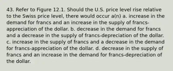 43. Refer to Figure 12.1. Should the U.S. price level rise relative to the Swiss price level, there would occur a(n) a. increase in the demand for francs and an increase in the supply of francs-appreciation of the dollar. b. decrease in the demand for francs and a decrease in the supply of francs-depreciation of the dollar. c. increase in the supply of francs and a decrease in the demand for francs-appreciation of the dollar. d. decrease in the supply of francs and an increase in the demand for francs-depreciation of the dollar.