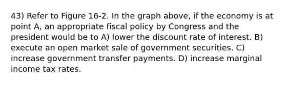 43) Refer to Figure 16-2. In the graph above, if the economy is at point A, an appropriate <a href='https://www.questionai.com/knowledge/kPTgdbKdvz-fiscal-policy' class='anchor-knowledge'>fiscal policy</a> by Congress and the president would be to A) lower the discount rate of interest. B) execute an open market sale of government securities. C) increase government transfer payments. D) increase marginal income tax rates.