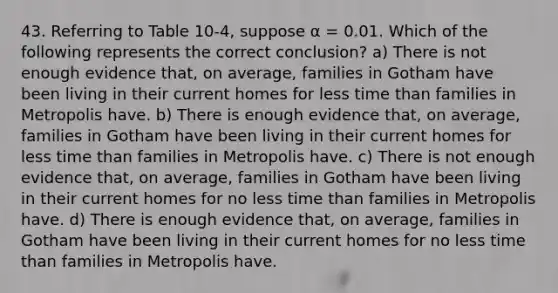 43. Referring to Table 10-4, suppose α = 0.01. Which of the following represents the correct conclusion? a) There is not enough evidence that, on average, families in Gotham have been living in their current homes for less time than families in Metropolis have. b) There is enough evidence that, on average, families in Gotham have been living in their current homes for less time than families in Metropolis have. c) There is not enough evidence that, on average, families in Gotham have been living in their current homes for no less time than families in Metropolis have. d) There is enough evidence that, on average, families in Gotham have been living in their current homes for no less time than families in Metropolis have.