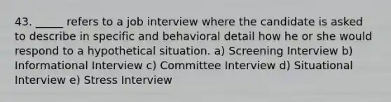 43. _____ refers to a job interview where the candidate is asked to describe in specific and behavioral detail how he or she would respond to a hypothetical situation. a) Screening Interview b) Informational Interview c) Committee Interview d) Situational Interview e) Stress Interview