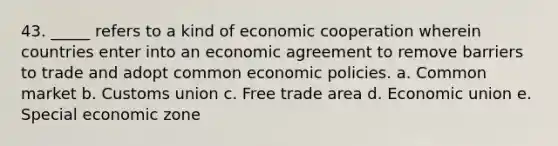 43. _____ refers to a kind of economic cooperation wherein countries enter into an economic agreement to remove barriers to trade and adopt common economic policies. a. Common market b. Customs union c. Free trade area d. Economic union e. Special economic zone