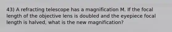 43) A refracting telescope has a magnification M. If the focal length of the objective lens is doubled and the eyepiece focal length is halved, what is the new magnification?