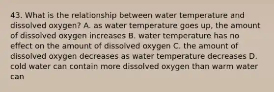 43. What is the relationship between water temperature and dissolved oxygen? A. as water temperature goes up, the amount of dissolved oxygen increases B. water temperature has no effect on the amount of dissolved oxygen C. the amount of dissolved oxygen decreases as water temperature decreases D. cold water can contain more dissolved oxygen than warm water can