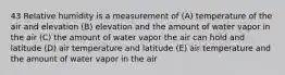 43 Relative humidity is a measurement of (A) temperature of the air and elevation (B) elevation and the amount of water vapor in the air (C) the amount of water vapor the air can hold and latitude (D) air temperature and latitude (E) air temperature and the amount of water vapor in the air