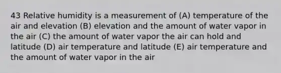 43 Relative humidity is a measurement of (A) temperature of the air and elevation (B) elevation and the amount of water vapor in the air (C) the amount of water vapor the air can hold and latitude (D) air temperature and latitude (E) air temperature and the amount of water vapor in the air