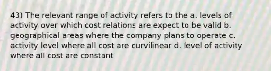 43) The relevant range of activity refers to the a. levels of activity over which cost relations are expect to be valid b. geographical areas where the company plans to operate c. activity level where all cost are curvilinear d. level of activity where all cost are constant