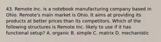 43. Remote Inc. is a notebook manufacturing company based in Ohio. Remote's main market is Ohio. It aims at providing its products at better prices than its competitors. Which of the following structures is Remote Inc. likely to use if it has functional setup? A. organic B. simple C. matrix D. mechanistic