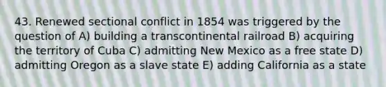 43. Renewed sectional conflict in 1854 was triggered by the question of A) building a transcontinental railroad B) acquiring the territory of Cuba C) admitting New Mexico as a free state D) admitting Oregon as a slave state E) adding California as a state