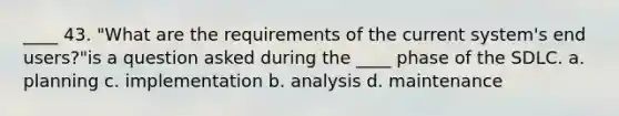 ____ 43. "What are the requirements of the current system's end users?"is a question asked during the ____ phase of the SDLC. a. planning c. implementation b. analysis d. maintenance