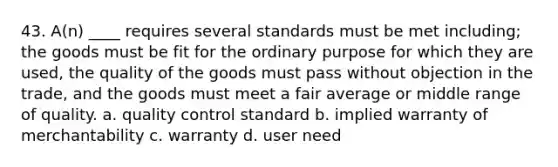 43. A(n) ____ requires several standards must be met including; the goods must be fit for the ordinary purpose for which they are used, the quality of the goods must pass without objection in the trade, and the goods must meet a fair average or middle range of quality. a. quality control standard b. implied warranty of merchantability c. warranty d. user need