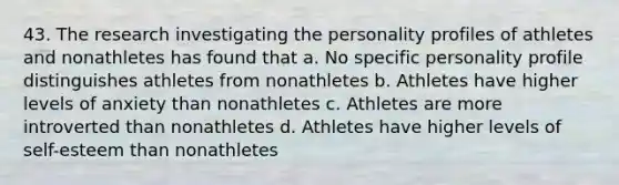 43. The research investigating the personality profiles of athletes and nonathletes has found that a. No specific personality profile distinguishes athletes from nonathletes b. Athletes have higher levels of anxiety than nonathletes c. Athletes are more introverted than nonathletes d. Athletes have higher levels of self-esteem than nonathletes