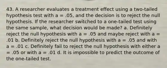 43. A researcher evaluates a treatment effect using a two-tailed hypothesis test with a = .05, and the decision is to reject the null hypothesis. If the researcher switched to a one-tailed test using the same sample, what decision would be made? a. Definitely reject the null hypothesis with a = .05 and maybe reject with a = .01 b. Definitely reject the null hypothesis with a = .05 and with a = .01 c. Definitely fail to reject the null hypothesis with either a = .05 or with a = .01 d. It is impossible to predict the outcome of the one-tailed test.