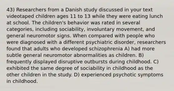 43) Researchers from a Danish study discussed in your text videotaped children ages 11 to 13 while they were eating lunch at school. The children's behavior was rated in several categories, including sociability, involuntary movement, and general neuromotor signs. When compared with people who were diagnosed with a different psychiatric disorder, researchers found that adults who developed schizophrenia A) had more subtle general neuromotor abnormalities as children. B) frequently displayed disruptive outbursts during childhood. C) exhibited the same degree of sociability in childhood as the other children in the study. D) experienced psychotic symptoms in childhood.