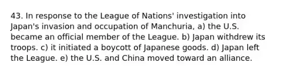 43. In response to the League of Nations' investigation into Japan's invasion and occupation of Manchuria, a) the U.S. became an official member of the League. b) Japan withdrew its troops. c) it initiated a boycott of Japanese goods. d) Japan left the League. e) the U.S. and China moved toward an alliance.