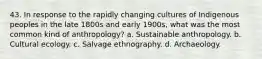 43. In response to the rapidly changing cultures of Indigenous peoples in the late 1800s and early 1900s, what was the most common kind of anthropology? a. Sustainable anthropology. b. Cultural ecology. c. Salvage ethnography. d. Archaeology.