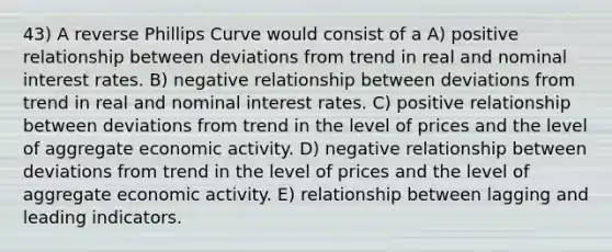 43) A reverse Phillips Curve would consist of a A) positive relationship between deviations from trend in real and nominal interest rates. B) negative relationship between deviations from trend in real and nominal interest rates. C) positive relationship between deviations from trend in the level of prices and the level of aggregate economic activity. D) negative relationship between deviations from trend in the level of prices and the level of aggregate economic activity. E) relationship between lagging and leading indicators.