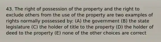 43. The right of possession of the property and the right to exclude others from the use of the property are two examples of rights normally possessed by: (A) the government (B) the state legislature (C) the holder of title to the property (D) the holder of deed to the property (E) none of the other choices are correct