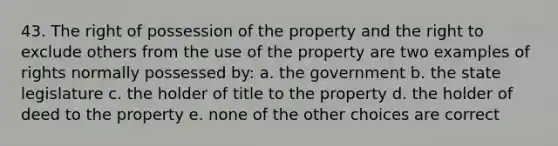 43. The right of possession of the property and the right to exclude others from the use of the property are two examples of rights normally possessed by: a. the government b. the state legislature c. the holder of title to the property d. the holder of deed to the property e. none of the other choices are correct