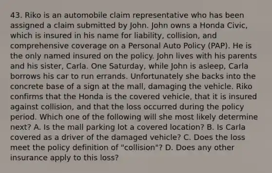 43. Riko is an automobile claim representative who has been assigned a claim submitted by John. John owns a Honda Civic, which is insured in his name for liability, collision, and comprehensive coverage on a Personal Auto Policy (PAP). He is the only named insured on the policy. John lives with his parents and his sister, Carla. One Saturday, while John is asleep, Carla borrows his car to run errands. Unfortunately she backs into the concrete base of a sign at the mall, damaging the vehicle. Riko confirms that the Honda is the covered vehicle, that it is insured against collision, and that the loss occurred during the policy period. Which one of the following will she most likely determine next? A. Is the mall parking lot a covered location? B. Is Carla covered as a driver of the damaged vehicle? C. Does the loss meet the policy definition of "collision"? D. Does any other insurance apply to this loss?