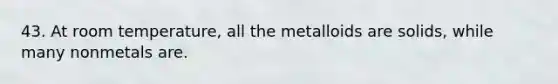 43. At room temperature, all the metalloids are solids, while many nonmetals are.