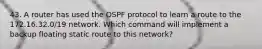 43. A router has used the OSPF protocol to learn a route to the 172.16.32.0/19 network. Which command will implement a backup floating static route to this network?