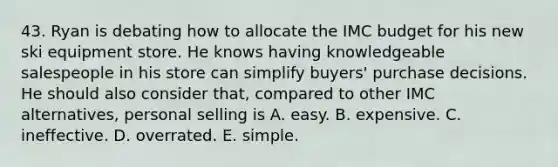 43. Ryan is debating how to allocate the IMC budget for his new ski equipment store. He knows having knowledgeable salespeople in his store can simplify buyers' purchase decisions. He should also consider that, compared to other IMC alternatives, personal selling is A. easy. B. expensive. C. ineffective. D. overrated. E. simple.