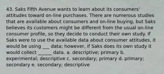 43. Saks Fifth Avenue wants to learn about its consumers' attitudes toward on-line purchases. There are numerous studies that are available about consumers and on-line buying, but Saks believes its customers might be different from the usual on-line consumer profile, so they decide to conduct their own study. If Saks were to use the available data about consumer attitudes, it would be using ___ data; however, if Saks does its own study it would collect ______ data. a. descriptive; primary b. experimental; descriptive c. secondary; primary d. primary; secondary e. secondary; descriptive