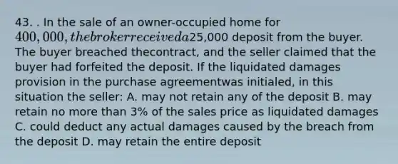 43. . In the sale of an owner-occupied home for 400,000, the broker received a25,000 deposit from the buyer. The buyer breached thecontract, and the seller claimed that the buyer had forfeited the deposit. If the liquidated damages provision in the purchase agreementwas initialed, in this situation the seller: A. may not retain any of the deposit B. may retain no more than 3% of the sales price as liquidated damages C. could deduct any actual damages caused by the breach from the deposit D. may retain the entire deposit