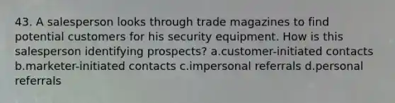 43. A salesperson looks through trade magazines to find potential customers for his security equipment. How is this salesperson identifying prospects? a.customer-initiated contacts b.marketer-initiated contacts c.impersonal referrals d.personal referrals