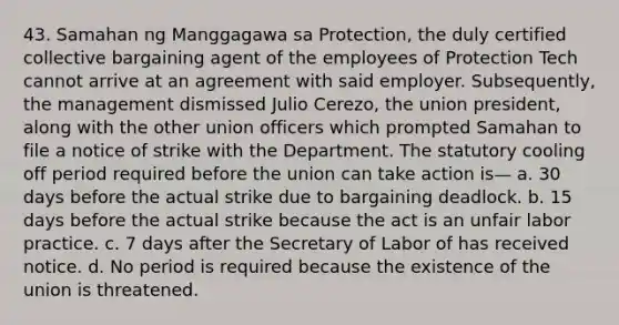 43. Samahan ng Manggagawa sa Protection, the duly certified collective bargaining agent of the employees of Protection Tech cannot arrive at an agreement with said employer. Subsequently, the management dismissed Julio Cerezo, the union president, along with the other union officers which prompted Samahan to file a notice of strike with the Department. The statutory cooling off period required before the union can take action is— a. 30 days before the actual strike due to bargaining deadlock. b. 15 days before the actual strike because the act is an unfair labor practice. c. 7 days after the Secretary of Labor of has received notice. d. No period is required because the existence of the union is threatened.