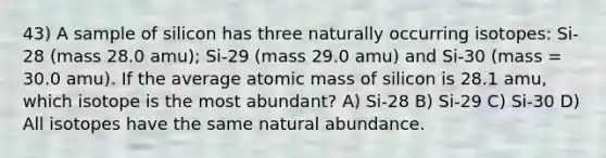 43) A sample of silicon has three naturally occurring isotopes: Si-28 (mass 28.0 amu); Si-29 (mass 29.0 amu) and Si-30 (mass = 30.0 amu). If the average atomic mass of silicon is 28.1 amu, which isotope is the most abundant? A) Si-28 B) Si-29 C) Si-30 D) All isotopes have the same natural abundance.