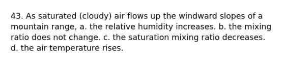 43. As saturated (cloudy) air flows up the windward slopes of a mountain range, a. the relative humidity increases. b. the mixing ratio does not change. c. the saturation mixing ratio decreases. d. the air temperature rises.