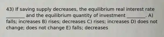 43) If saving supply decreases, the equilibrium real interest rate ________ and the equilibrium quantity of investment ________. A) falls; increases B) rises; decreases C) rises; increases D) does not change; does not change E) falls; decreases