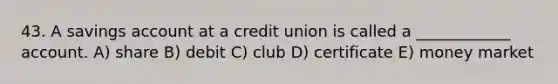 43. A savings account at a credit union is called a ____________ account. A) share B) debit C) club D) certificate E) money market