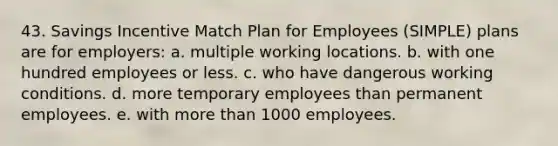 43. Savings Incentive Match Plan for Employees (SIMPLE) plans are for employers: a. multiple working locations. b. with one hundred employees or less. c. who have dangerous working conditions. d. more temporary employees than permanent employees. e. with more than 1000 employees.