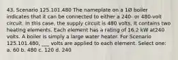 43. Scenario 125.101.480 The nameplate on a 1Ø boiler indicates that it can be connected to either a 240- or 480-volt circuit. In this case, the supply circuit is 480 volts. It contains two heating elements. Each element has a rating of 16.2 kW at240 volts. A boiler is simply a large water heater. For Scenario 125.101.480, ___ volts are applied to each element. Select one: a. 60 b. 480 c. 120 d. 240