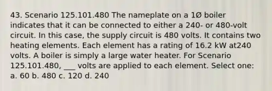 43. Scenario 125.101.480 The nameplate on a 1Ø boiler indicates that it can be connected to either a 240- or 480-volt circuit. In this case, the supply circuit is 480 volts. It contains two heating elements. Each element has a rating of 16.2 kW at240 volts. A boiler is simply a large water heater. For Scenario 125.101.480, ___ volts are applied to each element. Select one: a. 60 b. 480 c. 120 d. 240