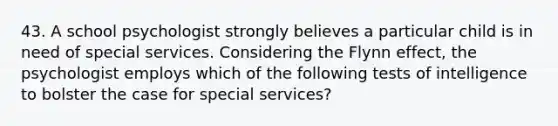 43. A school psychologist strongly believes a particular child is in need of special services. Considering the Flynn effect, the psychologist employs which of the following tests of intelligence to bolster the case for special services?