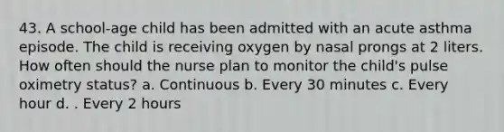 43. A school-age child has been admitted with an acute asthma episode. The child is receiving oxygen by nasal prongs at 2 liters. How often should the nurse plan to monitor the child's pulse oximetry status? a. Continuous b. Every 30 minutes c. Every hour d. . Every 2 hours