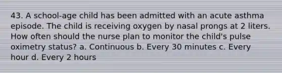 43. A school-age child has been admitted with an acute asthma episode. The child is receiving oxygen by nasal prongs at 2 liters. How often should the nurse plan to monitor the child's pulse oximetry status? a. Continuous b. Every 30 minutes c. Every hour d. Every 2 hours