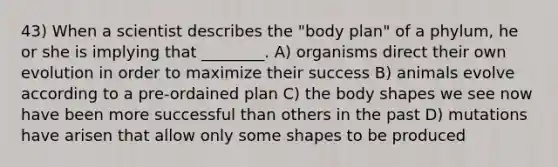 43) When a scientist describes the "body plan" of a phylum, he or she is implying that ________. A) organisms direct their own evolution in order to maximize their success B) animals evolve according to a pre-ordained plan C) the body shapes we see now have been more successful than others in the past D) mutations have arisen that allow only some shapes to be produced