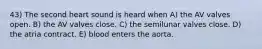 43) The second heart sound is heard when A) the AV valves open. B) the AV valves close. C) the semilunar valves close. D) the atria contract. E) blood enters the aorta.