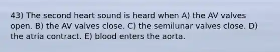 43) The second heart sound is heard when A) the AV valves open. B) the AV valves close. C) the semilunar valves close. D) the atria contract. E) blood enters the aorta.