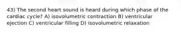 43) The second heart sound is heard during which phase of the cardiac cycle? A) isovolumetric contraction B) ventricular ejection C) ventricular filling D) isovolumetric relaxation